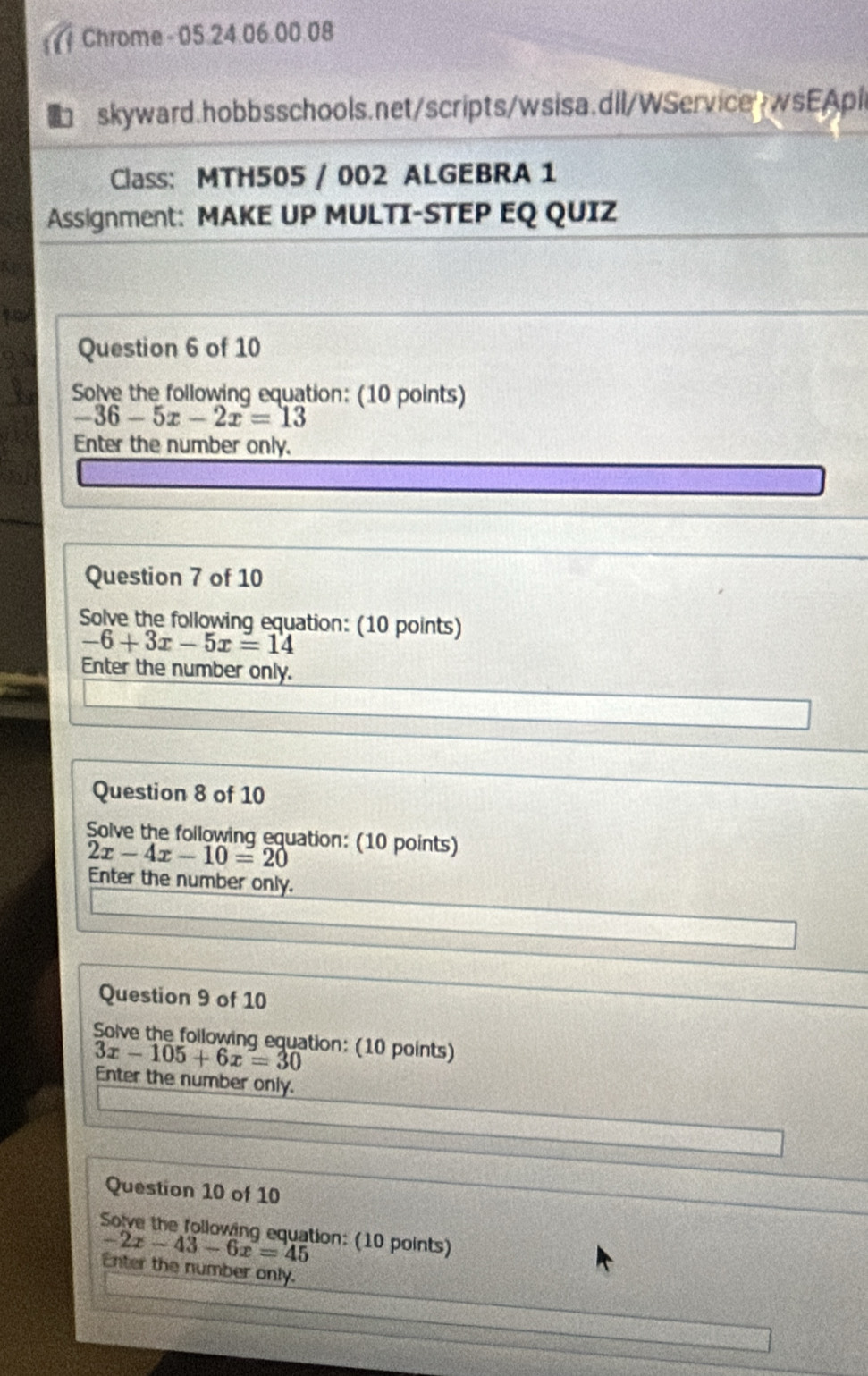 Chrome - 05.24.06.00.08 
skyward.hobbsschools.net/scripts/wsisa.dll/WServicewwsEApil 
Class: MTH505 / 002 ALGEBRA 1 
Assignment: MAKE UP MULTI-STEP EQ QUIZ 
Question 6 of 10 
Solve the following equation: (10 points)
-36-5x-2x=13
Enter the number only. 
Question 7 of 10 
Solve the following equation: (10 points)
-6+3x-5x=14
Enter the number only. 
Question 8 of 10 
Solve the following equation: (10 points)
2x-4x-10=20
Enter the number only. 
Question 9 of 10 
Solve the following equation: (10 points)
3x-105+6x=30
Enter the number only. 
Question 10 of 10 
Solve the following equation: (10 points)
-2x-43-6x=45
Enter the number only.