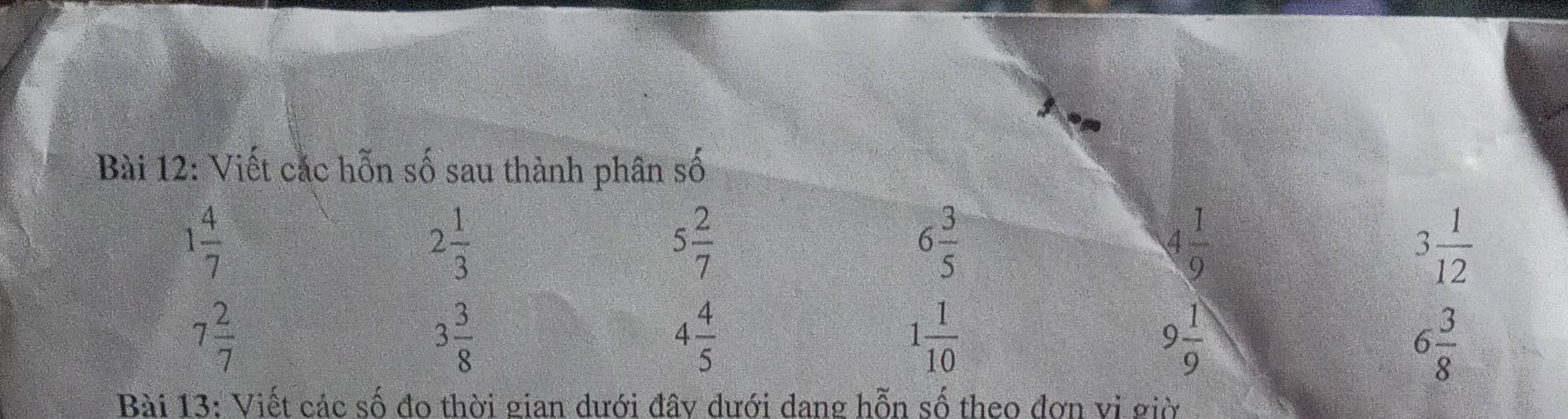 Viết cắc hỗn số sau thành phân số
1 4/7 
2 1/3 
5 2/7 
6 3/5 
4 1/9 
3 1/12 
7 2/7 
3 3/8 
4 4/5 
1 1/10 
9 1/9 
6 3/8 
Bài 13: Viết các số đo thời gian dưới đây dưới dang hỗn số theo đơn vị giờ