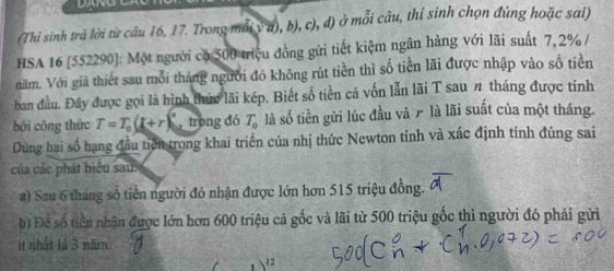 (Thi sinh trả lời từ câu 16, 17. Trong mới v a), b), c), d) ở mỗi câu, thí sinh chọn đùng hoặc sai) 
HSA 16 [552290]: Một người có 500 triệu đồng gửi tiết kiệm ngân hàng với lãi suất 7,2% / 
năm. Với giả thiết sau mỗi tháng người đó không rút tiền thì số tiền lãi được nhập vào số tiền 
ban đầu. Đây được gọi là hình thức lãi kép. Biết số tiền cả vốn lẫn lãi T sau # tháng được tính 
bới công thức T=T_0(L+r)^circ  trong đó T_0 là số tiền gửi lúc đầu và 7 là lãi suất của một tháng. 
Dùng hai số hạng đầu tiên trong khai triển của nhị thức Newton tính và xác định tính đúng sai 
của các phát biểu sau 
a) Sau 6 tháng số tiền người đó nhận được lớn hơn 515 triệu đồng. 
b) Đề số tiền nhận được lớn hơn 600 triệu cả gốc và lãi từ 500 triệu gốc thì người đó phải gửi 
ít nhất là 3 năm
12