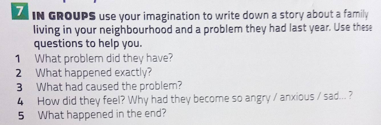 IN GROUPS use your imagination to write down a story about a family 
living in your neighbourhood and a problem they had last year. Use these 
questions to help you. 
1 What problem did they have? 
2 What happened exactly? 
3 What had caused the problem? 
4 How did they feel? Why had they become so angry / anxious / sad... ? 
5 What happened in the end?