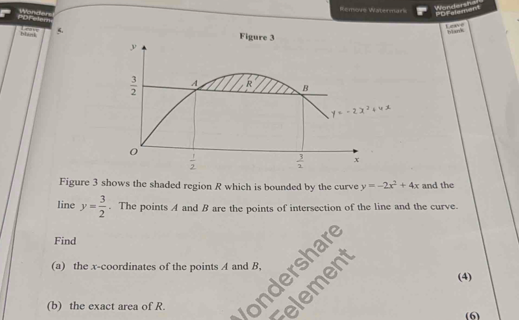 Remove Watermark
Wondershard
Wonders PDFelement
PDFeler
Leave
blank 5.
blank
Leave 
Figure 3 shows the shaded region R which is bounded by the curve y=-2x^2+4x and the
line y= 3/2 . The points A and B are the points of intersection of the line and the curve.
Find
(a) the x-coordinates of the points A and B,
(4)
(b) the exact area of R.
(6)