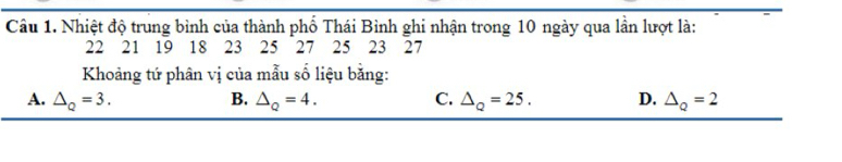 Nhiệt độ trung bình của thành phố Thái Bình ghi nhận trong 10 ngày qua lần lượt là:
22 21 19 18 23 25 27 25 23 27
Khoảng tứ phân vị của mẫu số liệu bằng:
A. △ _Q=3. B. △ _Q=4. C. △ _Q=25. D. △ _Q=2