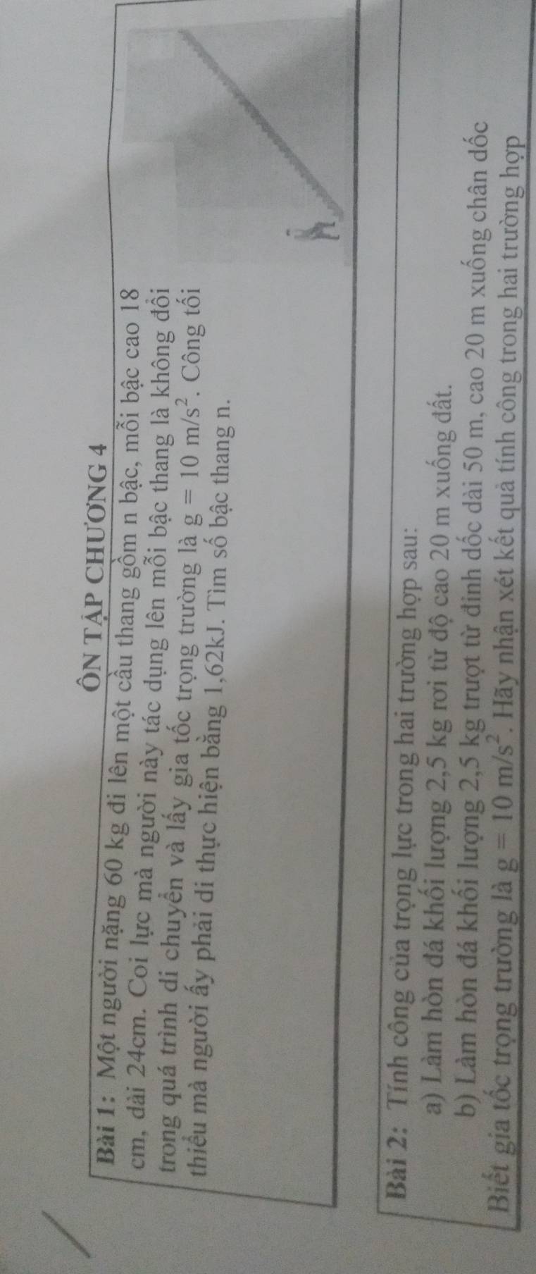 ÔN TẠP CHƯơNG 4 
Bài 1: Một người nặng 60 kg đi lên một cầu thang gồm n bậc, mỗi bậc cao 18
cm, dài 24cm. Coi lực mà người này tác dụng lên mỗi bậc thang là không đồi 
trong quá trình di chuyển và lấy gia tốc trọng trường là g=10m/s^2. Công tối 
thiểu mà người ấy phải di thực hiện bằng 1,62kJ. Tìm số bậc thang n. 
Bài 2: Tính công của trọng lực trong hai trường hợp sau: 
a) Làm hòn đá khối lượng 2,5 kg rơi từ độ cao 20 m xuống đất. 
b) Làm hòn đá khối lượng 2,5 kg trượt từ đinh dốc dài 50 m, cao 20 m xuống chân dốc 
Biết gia tốc trọng trường là g=10m/s^2. Hãy nhận xét kết quả tính công trong hai trường hợp