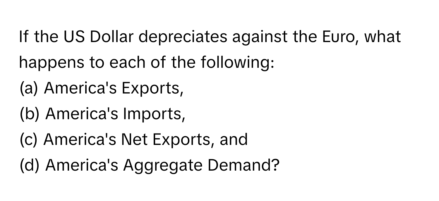 If the US Dollar depreciates against the Euro, what happens to each of the following: 
(a) America's Exports, 
(b) America's Imports, 
(c) America's Net Exports, and 
(d) America's Aggregate Demand?