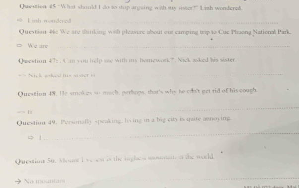 “What should I do to stop arguing with my sister?” Linh wondered. 
L inh wondered_ 
Question 46: We are thinking with pleasure about our camping trip to Cue Phuong National Park. 
We are_ 
Question 47: . Can you help me with my homework?". Nick asked his sister. 
Nick asked his sister i 
_ 
Question 48. He smokes so much, perhaps, that's why he can't get rid of his cough. 
_ 
Question 49. Personally speaking. living in a big city is quite annoying. 
| 
_ 
Question 50. Mount I vecest is the highest mountain in the world. 
No mountam 
_