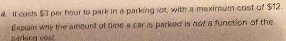 It costs $3 per hour to park in a parking lot, with a maximum cost of $12. 
Explain why the amount of time a car is parked is not a function of the 
parking cost