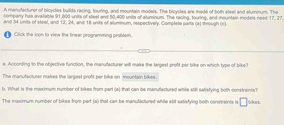 A manufacturer of bicycles builds racing, touring, and mountain models. The bicycles are madé of both steel and aluminum. The
company has available 91,800 units of steel and 50,400 units of aluminum. The racing, touring, and mountain models need 17, 27,
and 34 units of steel, and 12, 24, and 18 units of aluminum, respectively. Complete parts (a) through (c).
Click the icon to view the linear programming problem.
a. According to the objective function, the manufacturer will make the largest profit per bike on which type of bike?
The manufacturer makes the largest profit per bike on mountain bikes.
b. What is the maximum number of bikes from part (a) that can be manufactured while still satisfying both constraints?
The maximum number of bikes from part (a) that can be manufactured while still satisfying both constraints is bikes.