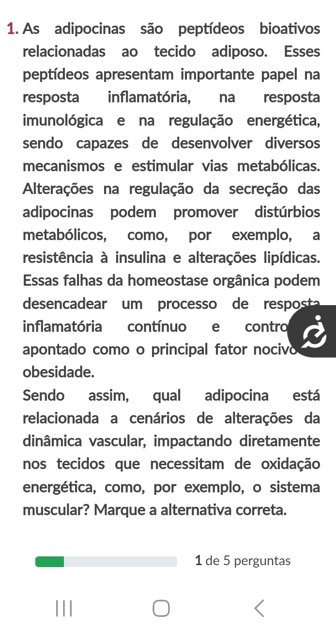 As adipocinas são peptídeos bioativos 
relacionadas ao tecido adiposo. Esses 
peptídeos apresentam importante papel na 
resposta inflamatória, na resposta 
imunológica e na regulação energética, 
sendo capazes de desenvolver diversos 
mecanismos e estimular vias metabólicas. 
Alterações na regulação da secreção das 
adipocinas podem promover distúrbios 
metabólicos, como, por exemplo, a 
resistência à insulina e alterações lipídicas. 
Essas falhas da homeostase orgânica podem 
desencadear um processo de resposta 
inflamatória contínuo e contro 
apontado como o principal fator nocivo 
obesidade. 
Sendo assim, qual adipocina está 
relacionada a cenários de alterações da 
dinâmica vascular, impactando diretamente 
nos tecidos que necessitam de oxidação 
energética, como, por exemplo, o sistema 
muscular? Marque a alternativa correta. 
1 de 5 perguntas