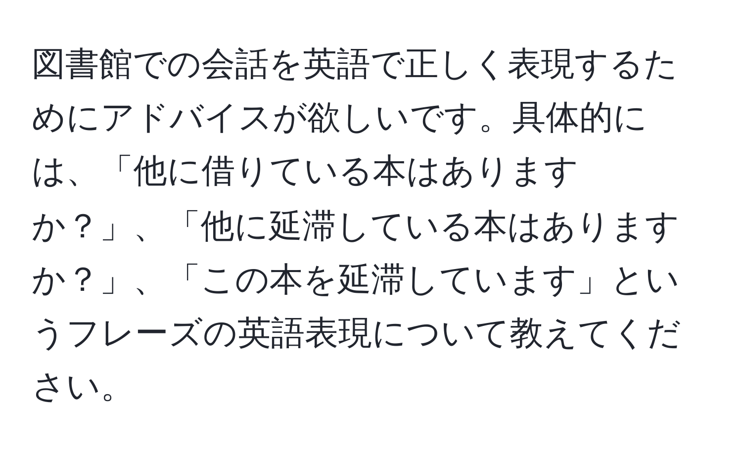 図書館での会話を英語で正しく表現するためにアドバイスが欲しいです。具体的には、「他に借りている本はありますか？」、「他に延滞している本はありますか？」、「この本を延滞しています」というフレーズの英語表現について教えてください。