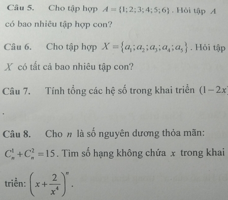 Cho tập hợp A= 1;2;3;4;5;6. Hỏi tập A 
có bao nhiêu tập hợp con? 
Câu 6. Cho tập hợp X= a_1;a_2;a_3;a_4;a_5. Hỏi tập 
X có tất cả bao nhiêu tập con? 
Câu 7. Tính tổng các hệ số trong khai triển (1-2x
Câu 8. Cho n là số nguyên dương thỏa mãn:
C_n^(1+C_n^2=15. Tìm số hạng không chứa x trong khai 
triển: (x+frac 2)x^4)^n.