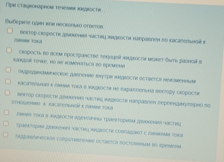 ри стационарном течении жидкости
Выберите один или несколько ответов
вектор скорости движения частиц ΚидΚости налравлен πо касательной к
линии Тока
скоросτь во всем πространсτве τекушей жидкосτи может быть разной в
Kаждой точке, но He изменяться во времени
гидродинамическое давгение внутри жидкости остается неизменны
касательная к линии Τока векидкости не лараллельна вектору скорости
вектор скорости двиекения частиц жидΚости наΠравлен пергендикулярно го
отношениюо к касательнойклинии тока
линия Τока в жидкости идентичны Траекториям движения частиц
траектории движения частиц жидкости совладаюоΤ с лиΗиАми Τока
гидравгическое сопротивление остается постоянным во времени