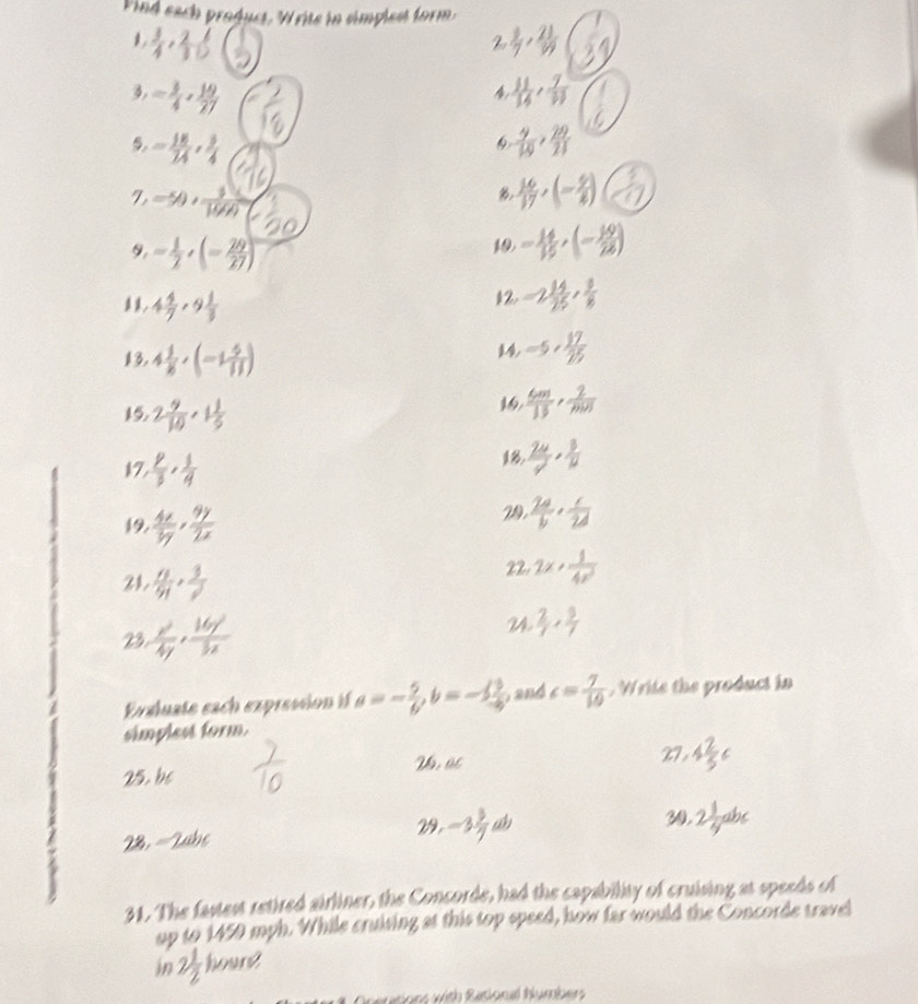 Vind each product. Write in simplest form
 3/4 , 2/10 
2  3/7 , 21/3 
3. = 3/4 , 19/27   11/14 , 7/13 
a
= 18/74 , 3/4 
 9/10 , 29/21 
-50, 1/1000 
B,  16/17 ,(- 9/2 )
9, = 1/2 ,(- 29/27 )
19 = 14/15 ,(- 19/25 )
4 4/7 ,9 1/3 
12 -2 14/25 , 8/8 
13, 4 1/8 ,(-1 5/11 )
14 -5, 17/25 
15. 2 9/10 · 1 1/5 
16  6m/13 , 2/m(n) 
k7,  p/3 , 1/4 
  24/7 ·  3/12 
19.  4x/3y , 9y/2x 
29.  2a/b , c/2d 
21.  n/91 , 3/2 
22. 2x+ 1/4x^2 
23  x^2/4y , 16y^2/3x 
u  2/7 , 9/7 
Evaluate each expression if a=- 5/6 ,b=- 13/6  , and c= 7/10  , Write the product in
simplest form.
25. be 26.OC
27, 4 2/3 c
28, = Zabe 29. -3 3/7  
30. 2 1/4 abc
31. The fastest retired airliner, the Concorde, had the capability of cruising at speeds of
up to 1450 mph. While cruising at this top speed, how far would the Concorde travel
in 2 1/2  houn?
Onertions with Rasional hlumbers