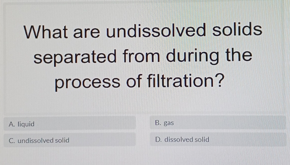 What are undissolved solids
separated from during the
process of filtration?
A. liquid B. gas
C. undissolved solid D. dissolved solid