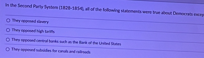 In the Second Party System (1828-1854), all of the following statements were true about Democrats excep
They opposed slavery
They opposed high tariffs
They opposed central banks such as the Bank of the United States
They opposed subsidies for canals and railroads