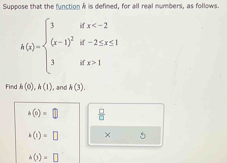 Suppose that the function h is defined, for all real numbers, as follows.
h(x)=beginarrayl 3ifx 1endarray.
Find h(0), h(1) , and h(3).
h(0)=□
 □ /□  
h(1)=□
× 5
h(3)=□