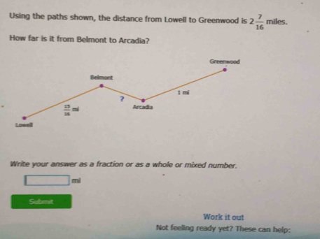 Using the paths shown, the distance from Lowell to Greenwood is 2 7/16  miles.
How far is it from Belmont to Arcadia?
Write your answer as a fraction or as a whole or mixed number.
□ m
Submit
Work it out
Not feeling ready yet? These can help: