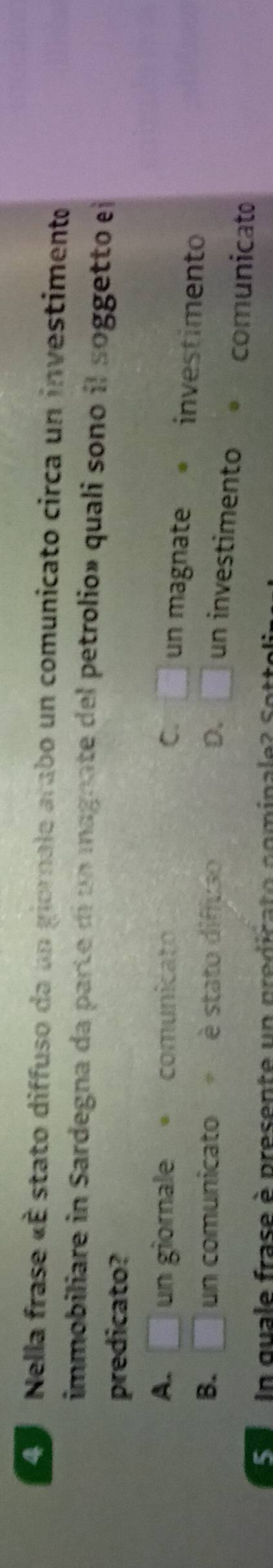 A Nella frase «É stato diffuso da un giornale arabo un comunicato circa un investimento
immobiliare in Sardegna da parte di un magnate del petrolio» quali sono il soggetto el
predicato?
A. □ un giornale comunicato C. □ un magnate investimento
B. □ un comunicato = è stato diffuso D. □ un investimento *comunicato
S e I n quale fras e è presente u n predica t o co ina ee S o te
