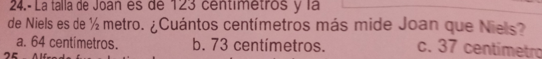 24.- La talla de Joan es de 123 centimetros y la
de Niels es de ½ metro. ¿Cuántos centímetros más mide Joan que Niels?
a. 64 centímetros. b. 73 centímetros.
o
c. 37 centímetro