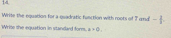 Write the equation for a quadratic function with roots of 7and- 2/3 . 
Write the equation in standard form, a>0.