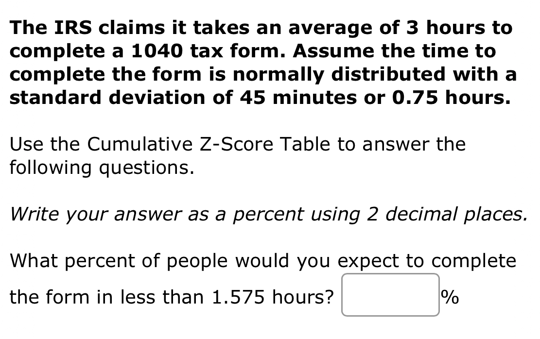 The IRS claims it takes an average of 3 hours to 
complete a 1040 tax form. Assume the time to 
complete the form is normally distributed with a 
standard deviation of 45 minutes or 0.75 hours. 
Use the Cumulative Z-Score Table to answer the 
following questions. 
Write your answer as a percent using 2 decimal places. 
What percent of people would you expect to complete 
the form in less than 1.575 hours? □ %