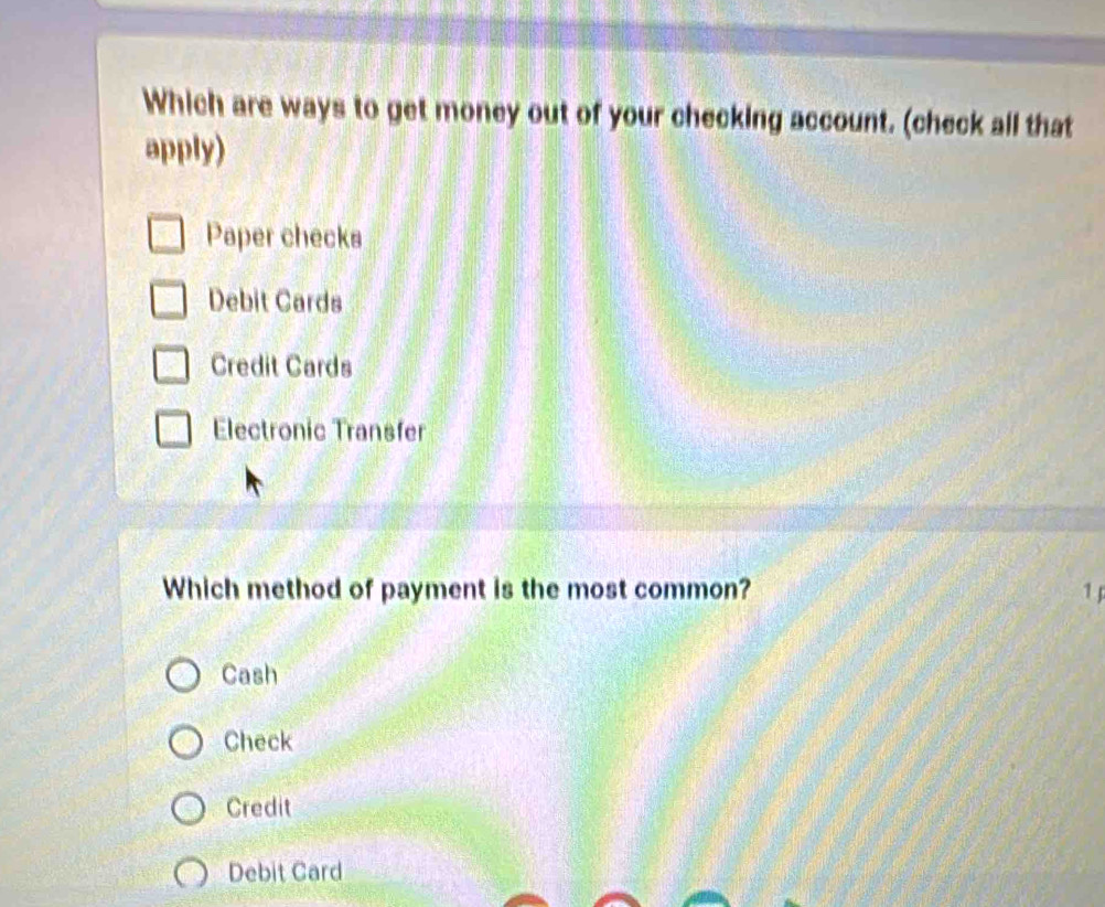 Which are ways to get money out of your checking account. (check all that
apply)
Paper checks
Debit Cards
Credit Cards
Electronic Transfer
Which method of payment is the most common? 1
Cash
Check
Credit
Debit Card