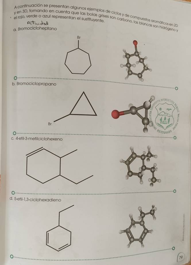 A continuación se presentan algunos ejemplos de ciclos y de compuestos aromáticos en 20
el rojo, verde o azul representan el sustituyente
y en 3D, tomando en cuenta que las bolas grises son carbono, las blancas son hidrógeno y
a. Bromocicloheptano
Br
b. Bromociclopropano
c. 4 -etil -3 -metilciclohexeno
d. 5 -etil -1, 3 -ciclohexadieno
79