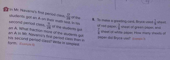 In Mr. Navarro's first period class,  17/28  of the 
8. To make a greeting card, Bryce used  1/8  sheet 
students got an A on their math test. In his of red paper,  3/8  sheet of green paper, and 
second period class,  11/28  of the students got  7/8  sheet of white paper. How many sheets of 
an A. What fraction more of the students got 
an A in Mr. Navarro's first period class than in 
paper did Bryce use? (Example 3) 
_ 
his second period class? Write in simplest 
form. (Example 6) 
_