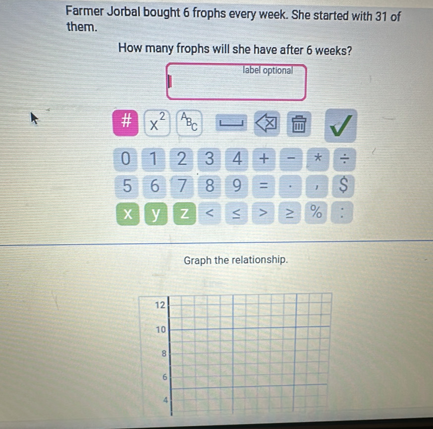 Farmer Jorbal bought 6 frophs every week. She started with 31 of 
them. 
How many frophs will she have after 6 weeks? 
label optional
x^(2^AB_C) |
0 1 2 3 4 + - * ÷
5 6 7 8 9 = . 1 S
X y Z < > % : 
Graph the relationship.