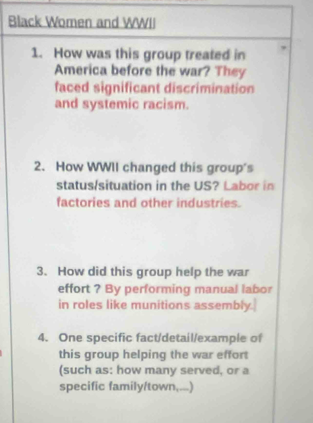 Black Women and WWII 
1. How was this group treated in 
America before the war? They 
faced significant discrimination 
and systemic racism. 
2. How WWII changed this group's 
status/situation in the US? Labor in 
factories and other industries. 
3. How did this group help the war 
effort ? By performing manual labor 
in roles like munitions assembly. 
4. One specific fact/detail/example of 
this group helping the war effort 
(such as: how many served, or a 
specific family/town,...)