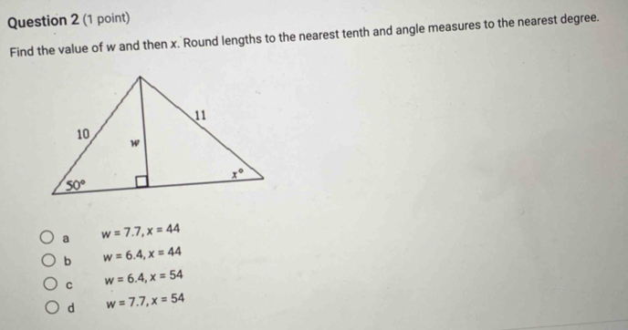 Find the value of w and then x. Round lengths to the nearest tenth and angle measures to the nearest degree.
a w=7.7,x=44
b w=6.4,x=44
C w=6.4,x=54
d w=7.7,x=54