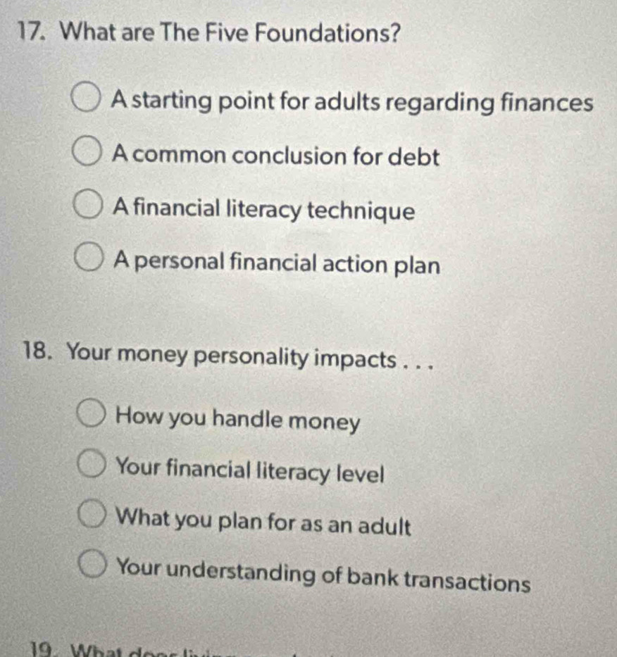 What are The Five Foundations?
A starting point for adults regarding finances
A common conclusion for debt
A financial literacy technique
A personal financial action plan
18. Your money personality impacts . . .
How you handle money
Your financial literacy level
What you plan for as an adult
Your understanding of bank transactions
19 What