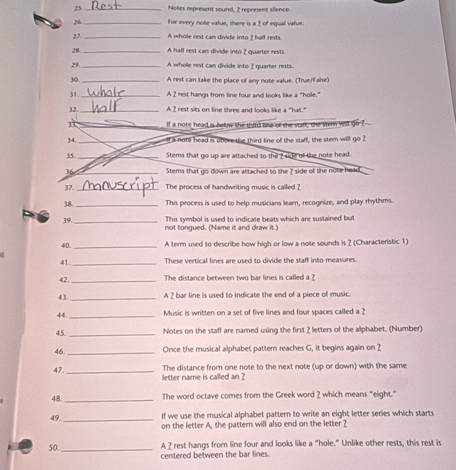 Notes represent sound, 2 represent silence. 
26 _For every note value, there is a ? of equal value. 
27 _A whole rest can divide into 2 half rests. 
28. _A half rest can divide into 2 quarter rests. 
29. _A whole rest can divide into 2 quarter rests. 
30. _A rest can take the place of any note value. (True/False) 
31. _A 2 rest hangs from line four and looks like a “hole.” 
32. _A 2 rest sits on line three and looks like a “hat.” 
3 If a note head is below the third line of the staff, the stem will go ? 
34. _If a note head is above the third line of the staff, the stem will go ? 
35._ Stems that go up are attached to the ? side of the note head. 
36 _Stems that go down are attached to the ? side of the note head. 
37. _The process of handwriting music is called ? 
38. _This process is used to help musicians learn, recognize, and play rhythms. 
39. _This symbol is used to indicate beats which are sustained but 
not tongued. (Name it and draw it.) 
40._ A term used to describe how high or low a note sounds is ? (Characteristic 1) 
41. _These vertical lines are used to divide the staff into measures. 
42. _The distance between two bar lines is called a ? 
43._ A 2 bar line is used to indicate the end of a piece of music. 
44._ 
Music is written on a set of five lines and four spaces called a ? 
45. _Notes on the staff are named using the first ? letters of the alphabet. (Number) 
46. _Once the musical alphabet pattern reaches G, it begins again on 2
47._ The distance from one note to the next note (up or down) with the same 
letter name is called an 2
48. _The word octave comes from the Greek word ? which means “eight.” 
49._ If we use the musical alphabet pattern to write an eight letter series which starts 
on the letter A, the pattern will also end on the letter ? 
50. _A 2rest hangs from line four and looks like a “hole.” Unlike other rests, this rest is 
centered between the bar lines.