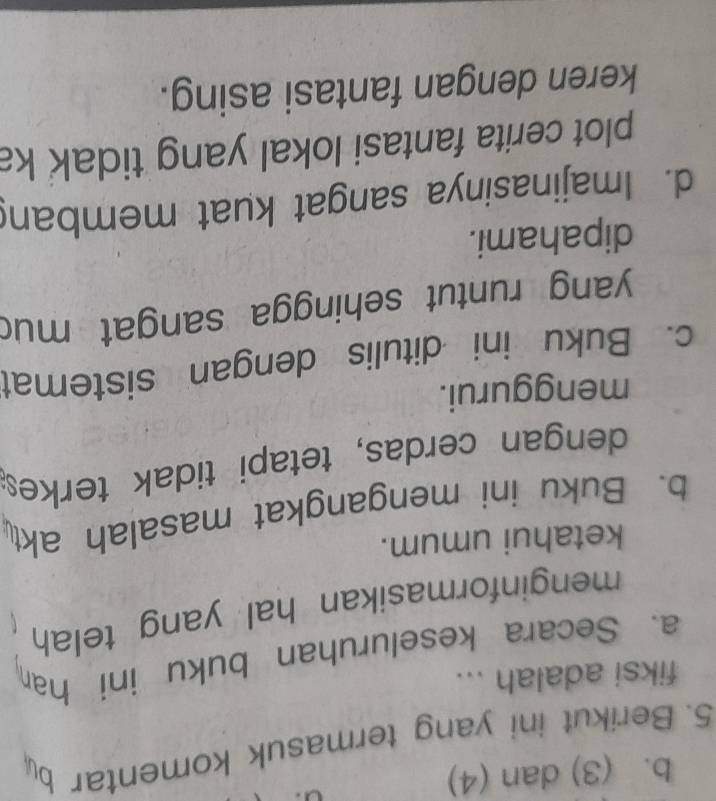 b. (3) dan (4)
5. Berikut ini yang termasuk komentar by
fiksi adalah ...
a. Secara keseluruhan buku ini han
menginformasikan hal yang telah
ketahui umum.
b. Buku ini mengangkat masalah akt
dengan cerdas, tetapi tidak terkes
menggurui.
c. Buku ini ditulis dengan sistemat
yang runtut sehingga sangat muc
dipahami.
d. Imajinasinya sangat kuat memban
plot cerita fantasi lokal yang tidak ka
keren dengan fantasi asing.