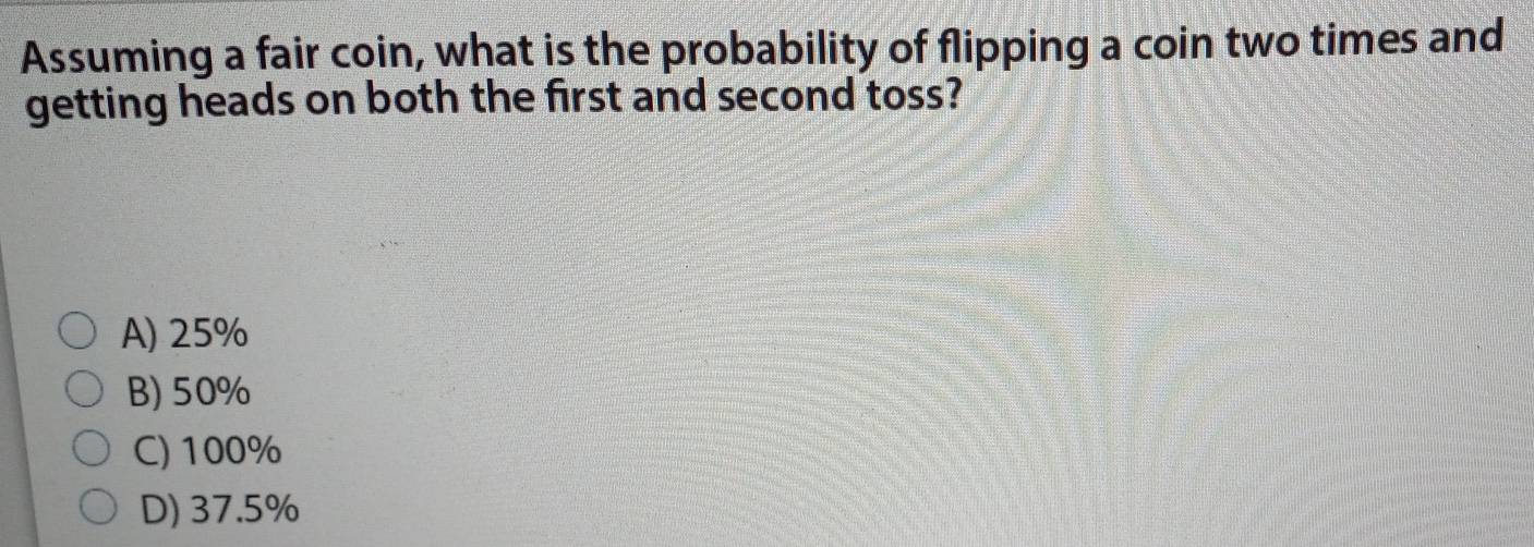 Assuming a fair coin, what is the probability of flipping a coin two times and
getting heads on both the first and second toss?
A) 25%
B) 50%
C) 100%
D) 37.5%