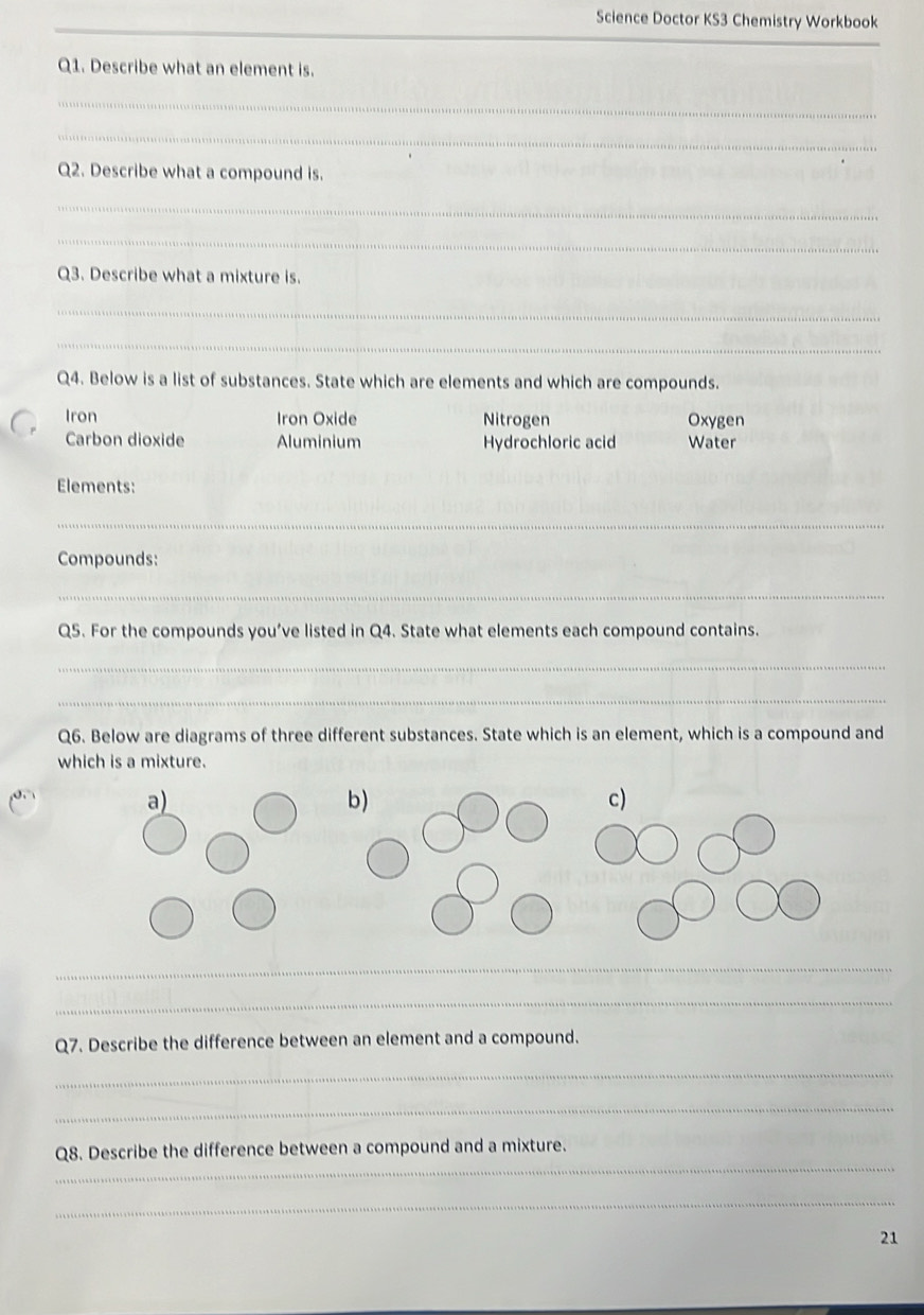 Science Doctor KS3 Chemistry Workbook
_
Q1. Describe what an element is.
_
_
Q2. Describe what a compound is.
_
_
Q3. Describe what a mixture is.
_
_
Q4. Below is a list of substances. State which are elements and which are compounds.
Iron Iron Oxide Nitrogen Oxygen
Carbon dioxide Aluminium Hydrochloric acid Water
Elements:
_
Compounds:
_
Q5. For the compounds you’ve listed in Q4. State what elements each compound contains.
_
_
Q6. Below are diagrams of three different substances. State which is an element, which is a compound and
which is a mixture.
a)
b)
c)
_
_
Q7. Describe the difference between an element and a compound.
_
_
_
Q8. Describe the difference between a compound and a mixture.
_
21