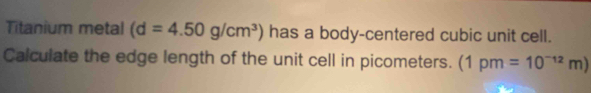 Titanium metal (d=4.50g/cm^3) has a body-centered cubic unit cell. 
Calculate the edge length of the unit cell in picometers. (1pm=10^(-12)m)