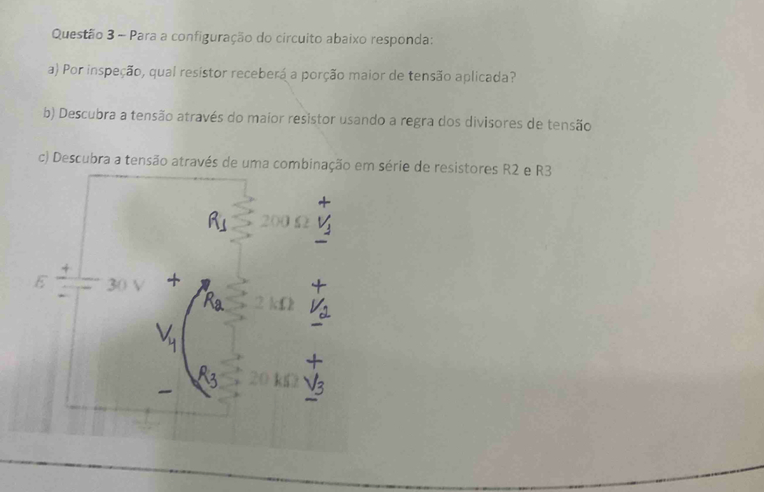 Para a configuração do circuito abaixo responda: 
a) Por inspeção, qual resistor receberá a porção maior de tensão aplicada? 
b) Descubra a tensão através do maior resistor usando a regra dos divisores de tensão 
c) Descubra a tensão através de uma combinação em série de resistores R2 e R3