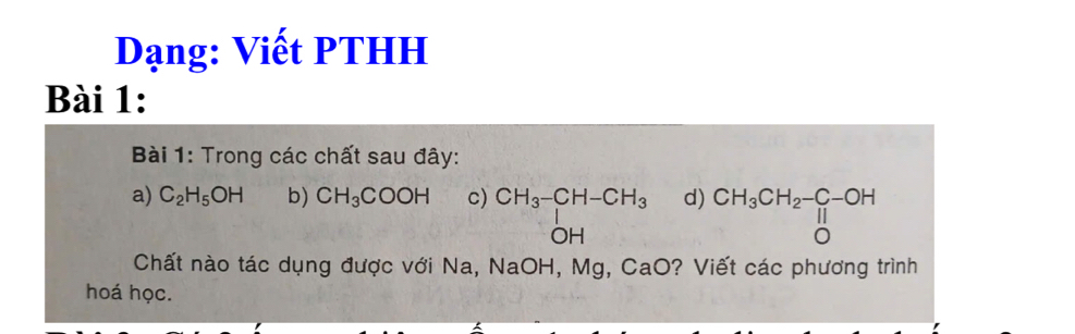 Dạng: Viết PTHH 
Bài 1: 
Bài 1: Trong các chất sau đây: 
a) C_2H_5OH b) CH_3COOH c) beginarrayr CH_3-CH-CH_3 OHendarray d) beginarrayr CH_3CH_2-C-OH 11 0endarray
Chất nào tác dụng được với Na, NaOH, Mg, CaO? Viết các phương trình 
hoá học.