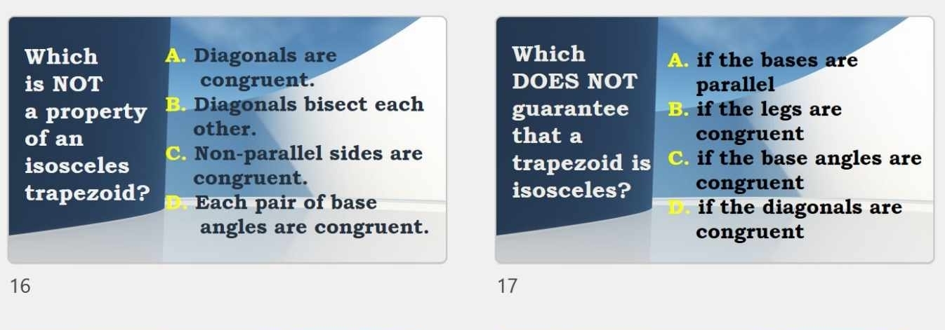 Which A. Diagonals are Which A if the bases are
is NOT congruent. DOES NOT parallel
a property B. Diagonals bisect each guarantee B. if the legs are
other.
of an that a congruent
isosceles C. Non-parallel sides are C. if the base angles are
trapezoid is
congruent. congruent
isosceles?
trapezoid? Each pair of base
if the diagonals are
angles are congruent. congruent
16
17