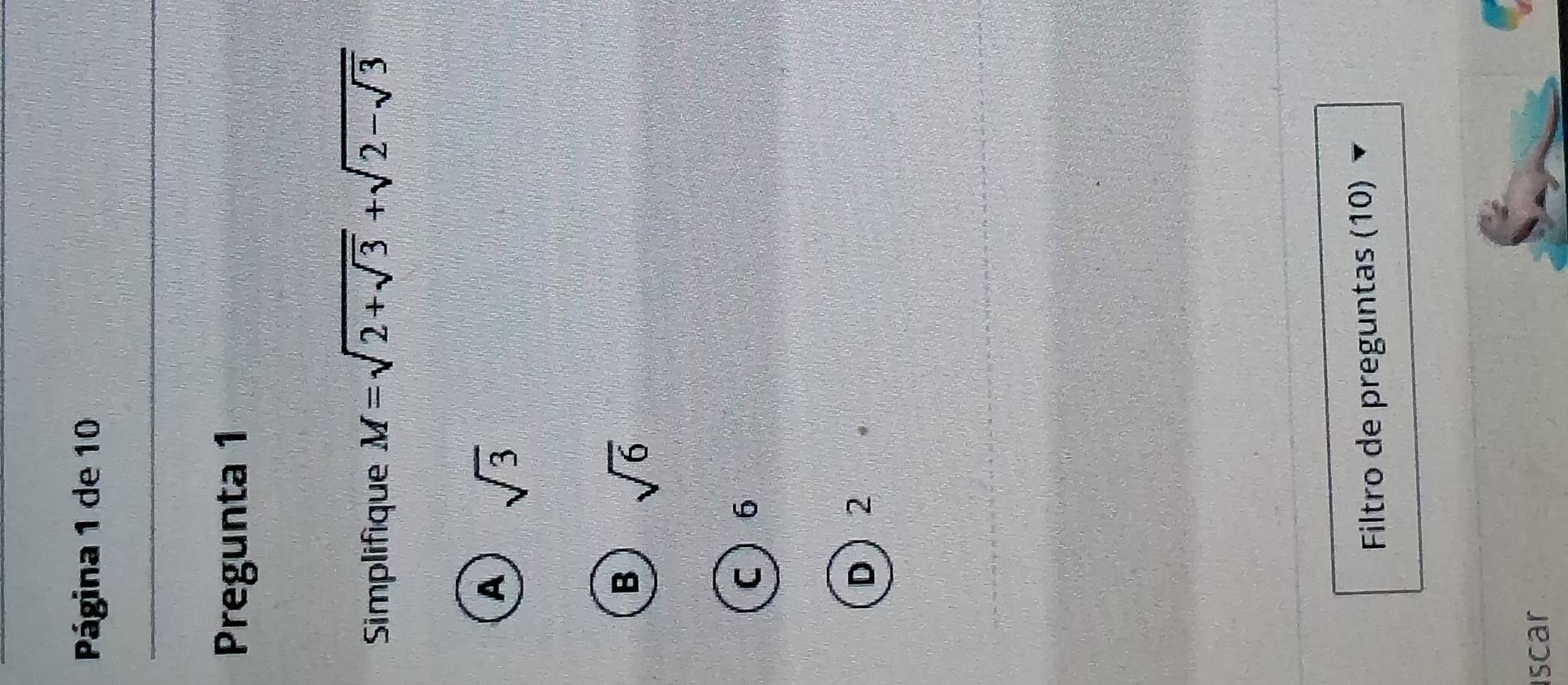 Página 1 de 10
Pregunta 1
Simplifique M=sqrt(2+sqrt 3)+sqrt(2-sqrt 3)
A sqrt(3)
B sqrt(6)
C 6
D 2
Filtro de preguntas (10)
Iscar