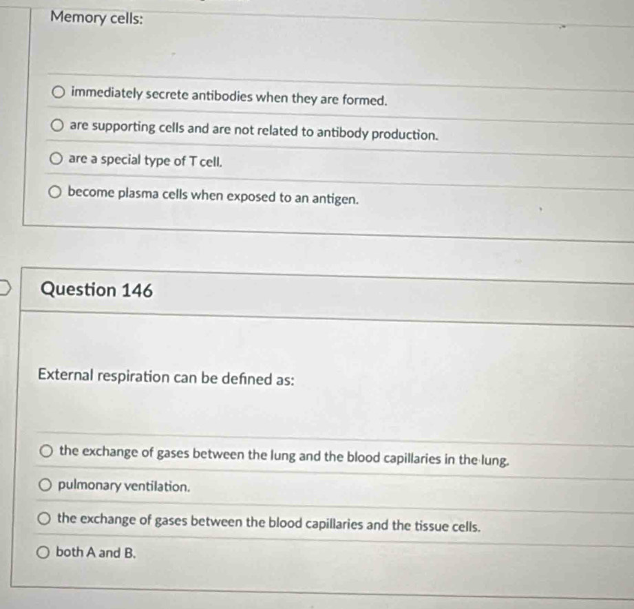Memory cells:
immediately secrete antibodies when they are formed.
are supporting cells and are not related to antibody production.
are a special type of T cell.
become plasma cells when exposed to an antigen.
Question 146
External respiration can be defned as:
the exchange of gases between the lung and the blood capillaries in the lung.
pulmonary ventilation.
the exchange of gases between the blood capillaries and the tissue cells.
both A and B.