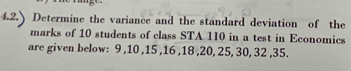 Determine the variance and the standard deviation of the 
marks of 10 students of class STA 110 in a test in Economics 
are given below: 9 , 10 , 15 , 16 , 18 , 20, 25, 30, 32 , 35.