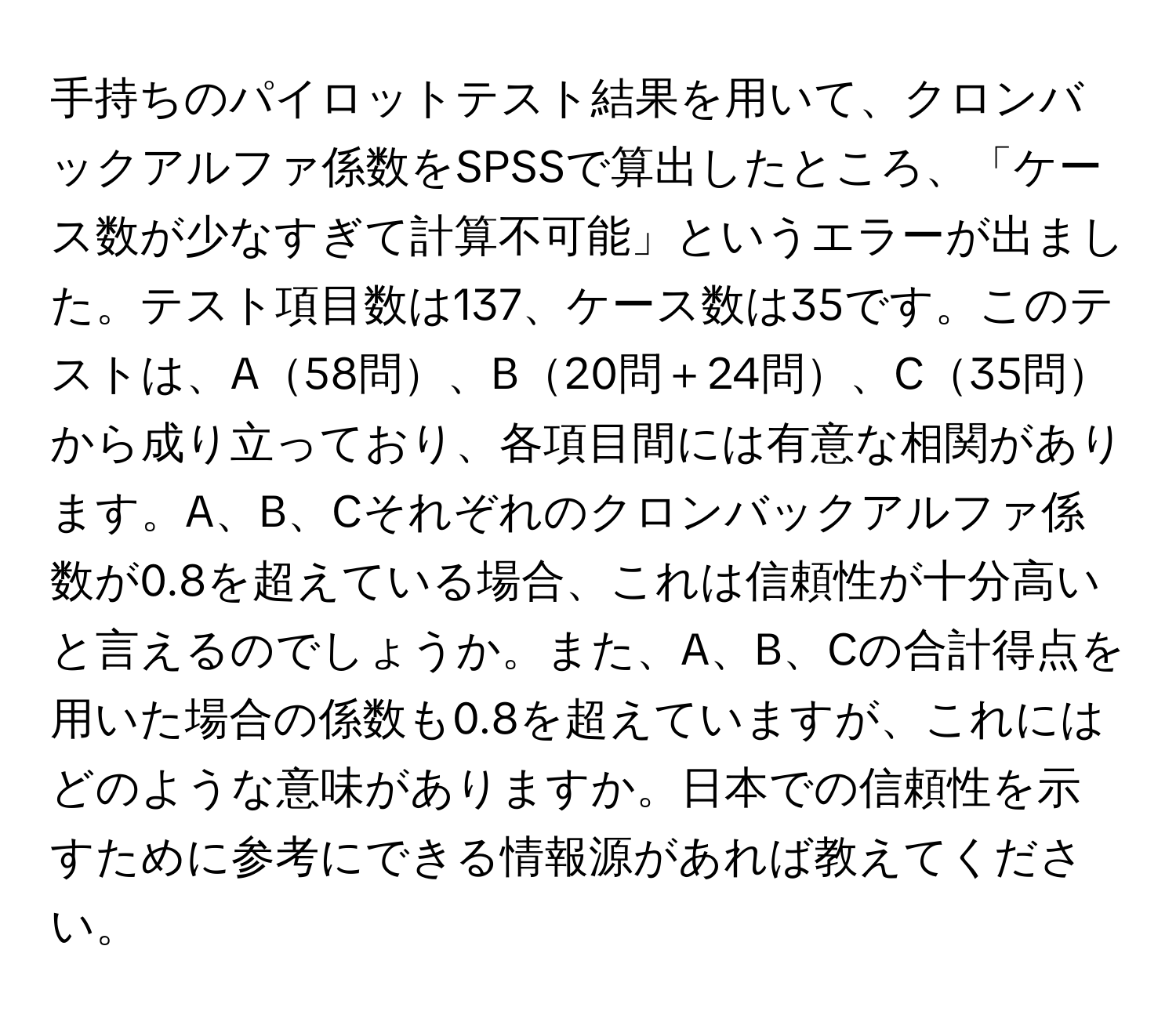 手持ちのパイロットテスト結果を用いて、クロンバックアルファ係数をSPSSで算出したところ、「ケース数が少なすぎて計算不可能」というエラーが出ました。テスト項目数は137、ケース数は35です。このテストは、A58問、B20問＋24問、C35問から成り立っており、各項目間には有意な相関があります。A、B、Cそれぞれのクロンバックアルファ係数が0.8を超えている場合、これは信頼性が十分高いと言えるのでしょうか。また、A、B、Cの合計得点を用いた場合の係数も0.8を超えていますが、これにはどのような意味がありますか。日本での信頼性を示すために参考にできる情報源があれば教えてください。