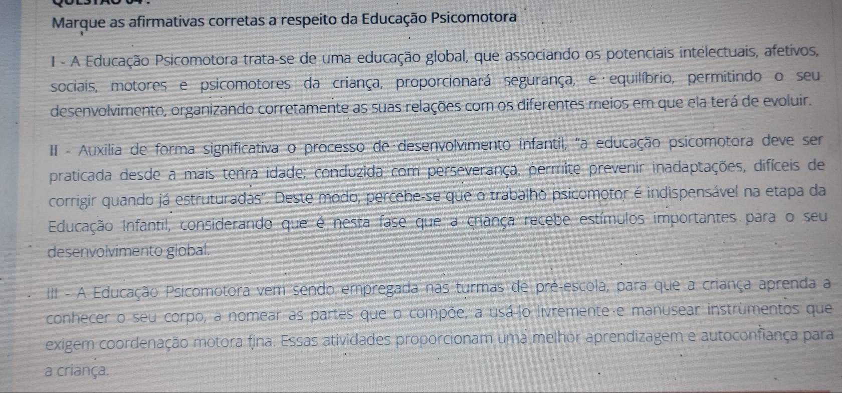 Marque as afirmativas corretas a respeito da Educação Psicomotora 
I - A Educação Psicomotora trata-se de uma educação global, que associando os potenciais intelectuais, afetivos, 
sociais, motores e psicomotores da criança, proporcionará segurança, e equilíbrio, permitindo o seu 
desenvolvimento, organizando corretamente as suas relações com os diferentes meios em que ela terá de evoluir. 
II - Auxilia de forma significativa o processo de·desenvolvimento infantil, "a educação psicomotora deve ser 
praticada desde a mais tenra idade; conduzida com perseverança, permite prevenir inadaptações, difíceis de 
corrigir quando já estruturadas''. Deste modo, percebe-se que o trabalho psicomotor é indispensável na etapa da 
Educação Infantil, considerando que é nesta fase que a criança recebe estímulos importantes para o seu 
desenvolvimento global. 
III - A Educação Psicomotora vem sendo empregada nas turmas de pré-escola, para que a criança aprenda a 
conhecer o seu corpo, a nomear as partes que o compõe, a usá-lo livremente·e manusear instrùmentos que 
exigem coordenação motora fina. Essas atividades proporcionam uma melhor aprendizagem e autoconfiança para 
a criança.