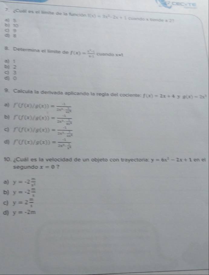 CECYTE
7. ¿Cuál es el limite de la función f(x)=3x^2-2x+1 cuando x tiende a 27
a() 5
b) 10
c) 9
d) 8
8. Determina el límite de f(x)= (x^2-1)/x-1  cuando x-1
a) 1
b) 2
c) 3
d) 0
9. Calcula la derivada aplicando la regla del cociente: f(x)=2x+4 y g(x)=2x^3
a) f'(f(x)/g(x))=frac -12x^2·  1/4x^4 
b) f'(f(x)/g(x))=frac -12x^3·  1/6x^4 
c) f'(f(x)/g(x))=frac -12x^3·  1/4x^4 
d) f'(f(x)/g(x))=frac -12x^3- 1/x^4 
10. ¿Cuál es la velocidad de un objeto con trayectoria: y=6x^2-2x+1 en el
segundo x=0 ?
a) y=-2 m/s^2 
b) y=-2 m/s 
c) y=2 m/s 
d) y=-2m