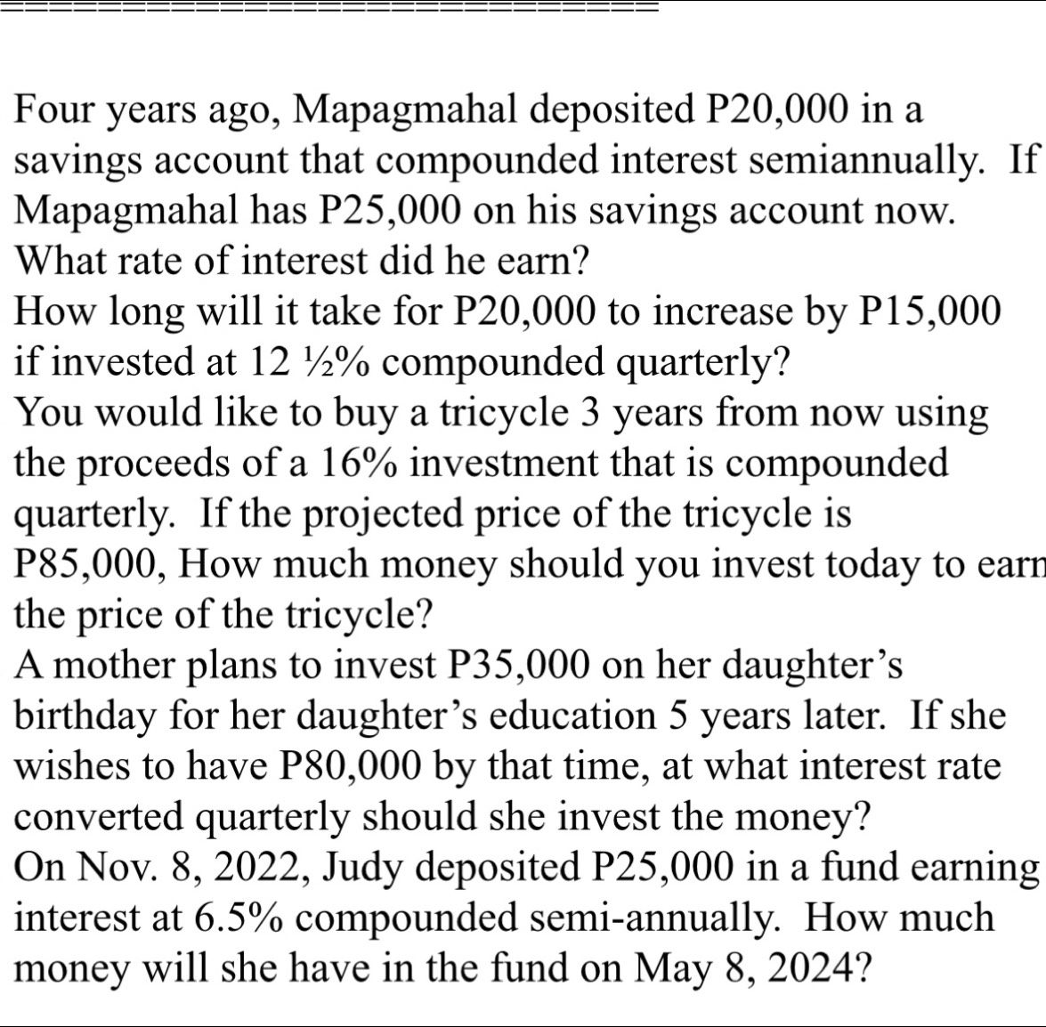 Four years ago, Mapagmahal deposited P20,000 in a 
savings account that compounded interest semiannually. If 
Mapagmahal has P25,000 on his savings account now. 
What rate of interest did he earn? 
How long will it take for P20,000 to increase by P15,000
if invested at 12 ½% compounded quarterly? 
You would like to buy a tricycle 3 years from now using 
the proceeds of a 16% investment that is compounded 
quarterly. If the projected price of the tricycle is
P85,000, How much money should you invest today to earr 
the price of the tricycle? 
A mother plans to invest P35,000 on her daughter’s 
birthday for her daughter’s education 5 years later. If she 
wishes to have P80,000 by that time, at what interest rate 
converted quarterly should she invest the money? 
On Nov. 8, 2022, Judy deposited P25,000 in a fund earning 
interest at 6.5% compounded semi-annually. How much 
money will she have in the fund on May 8, 2024?