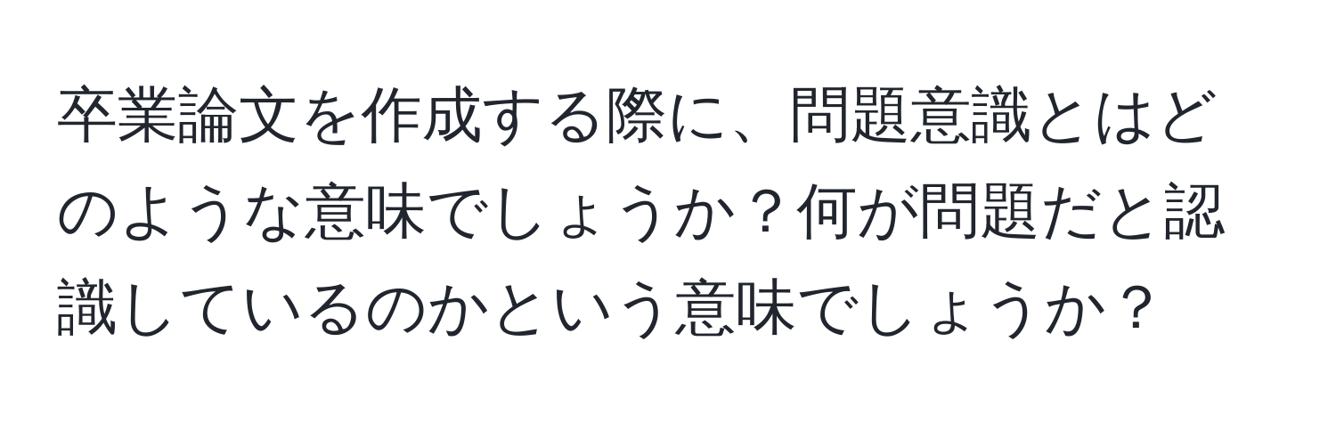 卒業論文を作成する際に、問題意識とはどのような意味でしょうか？何が問題だと認識しているのかという意味でしょうか？