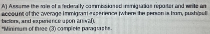 Assume the role of a federally commissioned immigration reporter and write an 
account of the average immigrant experience (where the person is from, push/pull 
factors, and experience upon arrival). 
*Minimum of three (3) complete paragraphs.