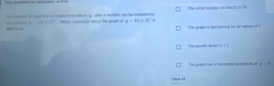 This question is calculator active.
The number of insects in an insect population, y , after x months can be modeled by The initial number of insects is 18
the frsction y=18(1.3)^circ  Which statement about the graph of y=18(1.3)^x i5
NOT true The graph is decreasing for all values of x
The growth factor is 1 3
The graph has a honzontal asymptote at y=0. 
Clear All