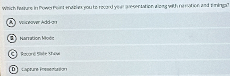 Which feature in PowerPoint enables you to record your presentation along with narration and timings?
A Voiceover Add-on
B Narration Mode
C Record Slide Show
D Capture Presentation